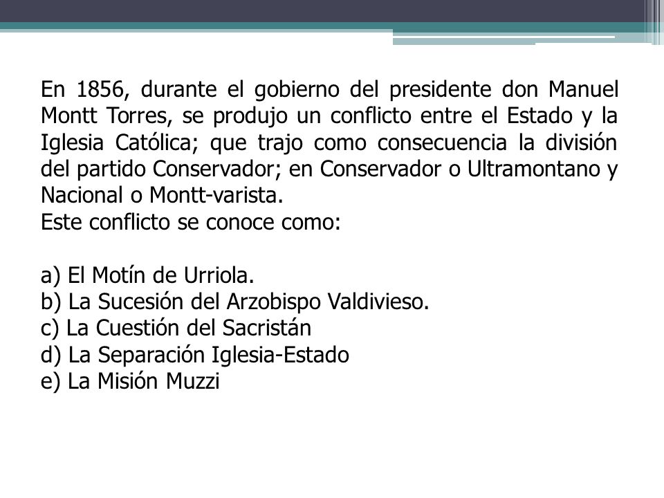 En 1856, durante el gobierno del presidente don Manuel Montt Torres, se produjo un conflicto entre el Estado y la Iglesia Católica; que trajo como consecuencia la división del partido Conservador; en Conservador o Ultramontano y Nacional o Montt-varista.