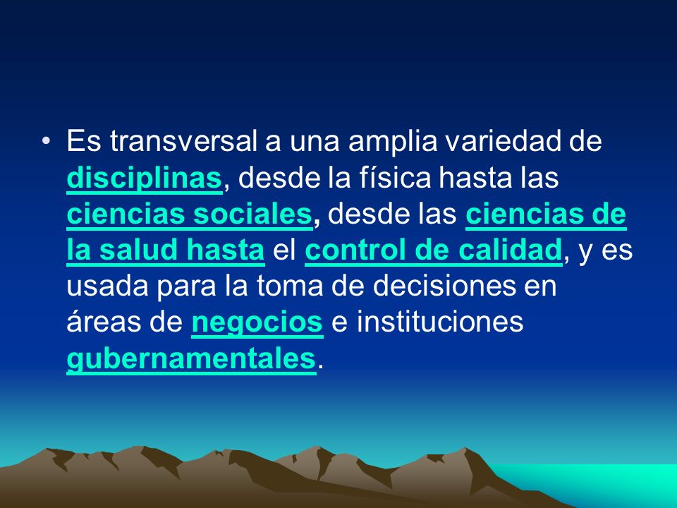 Es transversal a una amplia variedad de disciplinas, desde la física hasta las ciencias sociales, desde las ciencias de la salud hasta el control de calidad, y es usada para la toma de decisiones en áreas de negocios e instituciones gubernamentales.
