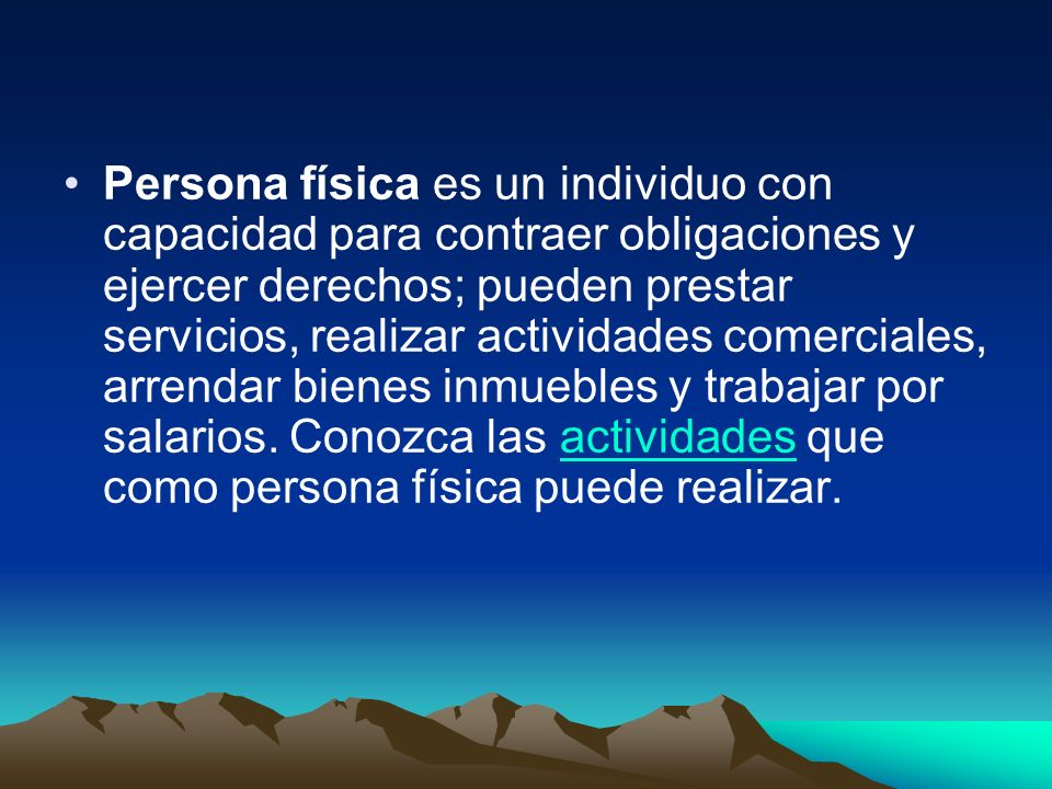 Persona física es un individuo con capacidad para contraer obligaciones y ejercer derechos; pueden prestar servicios, realizar actividades comerciales, arrendar bienes inmuebles y trabajar por salarios.