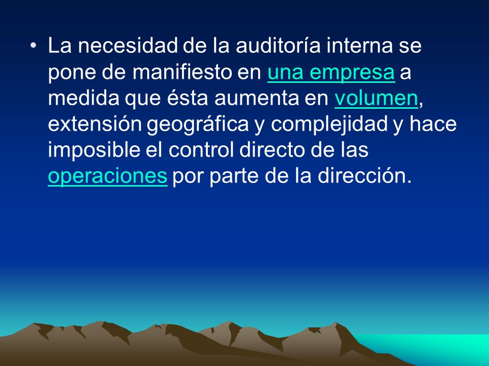 La necesidad de la auditoría interna se pone de manifiesto en una empresa a medida que ésta aumenta en volumen, extensión geográfica y complejidad y hace imposible el control directo de las operaciones por parte de la dirección.