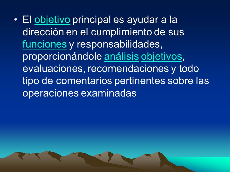 El objetivo principal es ayudar a la dirección en el cumplimiento de sus funciones y responsabilidades, proporcionándole análisis objetivos, evaluaciones, recomendaciones y todo tipo de comentarios pertinentes sobre las operaciones examinadas
