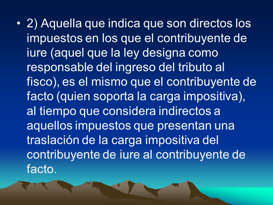 2) Aquella que indica que son directos los impuestos en los que el contribuyente de iure (aquel que la ley designa como responsable del ingreso del tributo al fisco), es el mismo que el contribuyente de facto (quien soporta la carga impositiva), al tiempo que considera indirectos a aquellos impuestos que presentan una traslación de la carga impositiva del contribuyente de iure al contribuyente de facto.