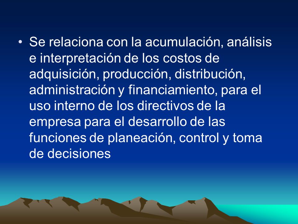 Se relaciona con la acumulación, análisis e interpretación de los costos de adquisición, producción, distribución, administración y financiamiento, para el uso interno de los directivos de la empresa para el desarrollo de las funciones de planeación, control y toma de decisiones