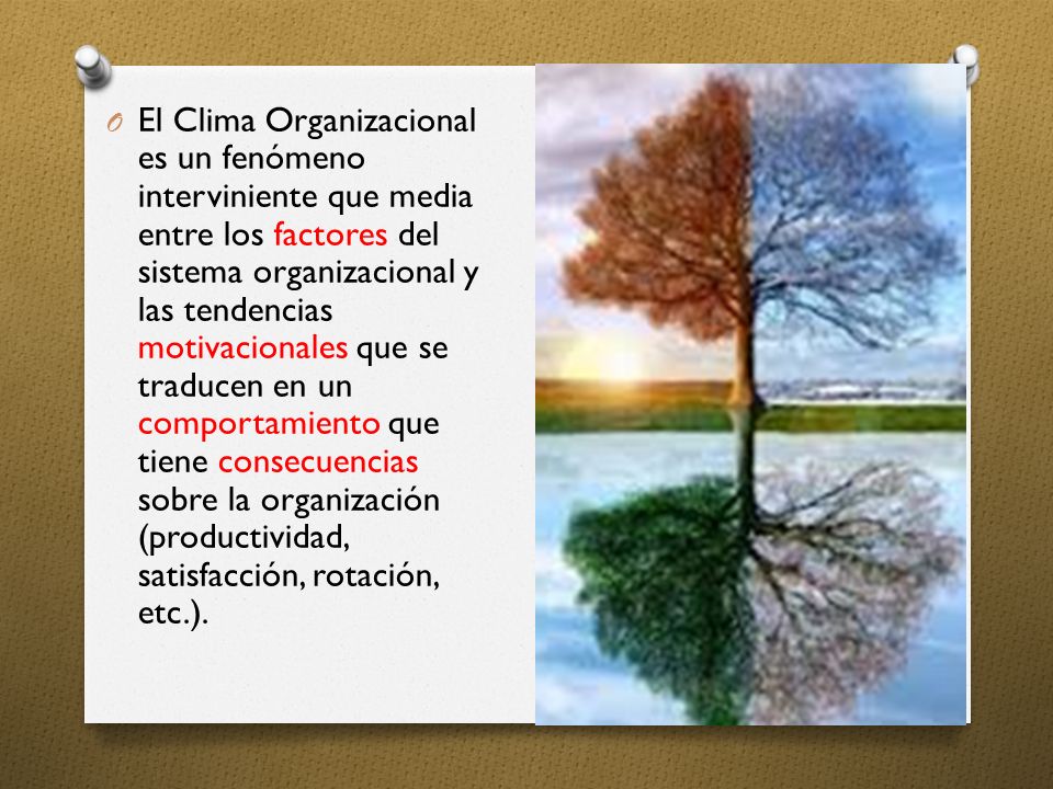 El Clima Organizacional es un fenómeno interviniente que media entre los factores del sistema organizacional y las tendencias motivacionales que se traducen en un comportamiento que tiene consecuencias sobre la organización (productividad, satisfacción, rotación, etc.).