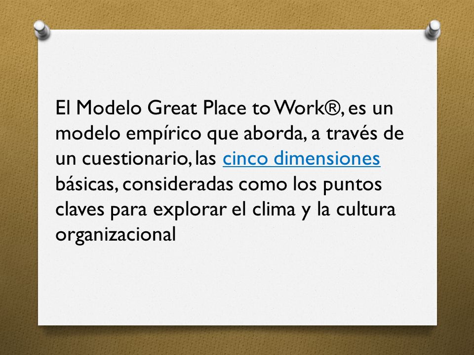 El Modelo Great Place to Work®, es un modelo empírico que aborda, a través de un cuestionario, las cinco dimensiones básicas, consideradas como los puntos claves para explorar el clima y la cultura organizacional