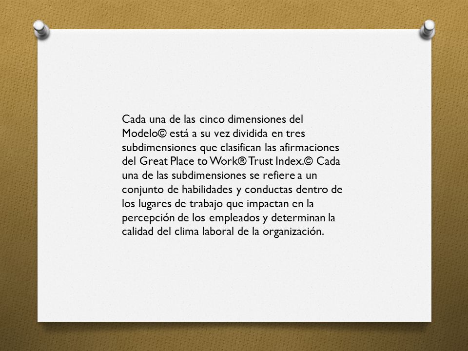 Cada una de las cinco dimensiones del Modelo© está a su vez dividida en tres subdimensiones que clasifican las afirmaciones del Great Place to Work® Trust Index.© Cada una de las subdimensiones se refiere a un conjunto de habilidades y conductas dentro de los lugares de trabajo que impactan en la percepción de los empleados y determinan la calidad del clima laboral de la organización.