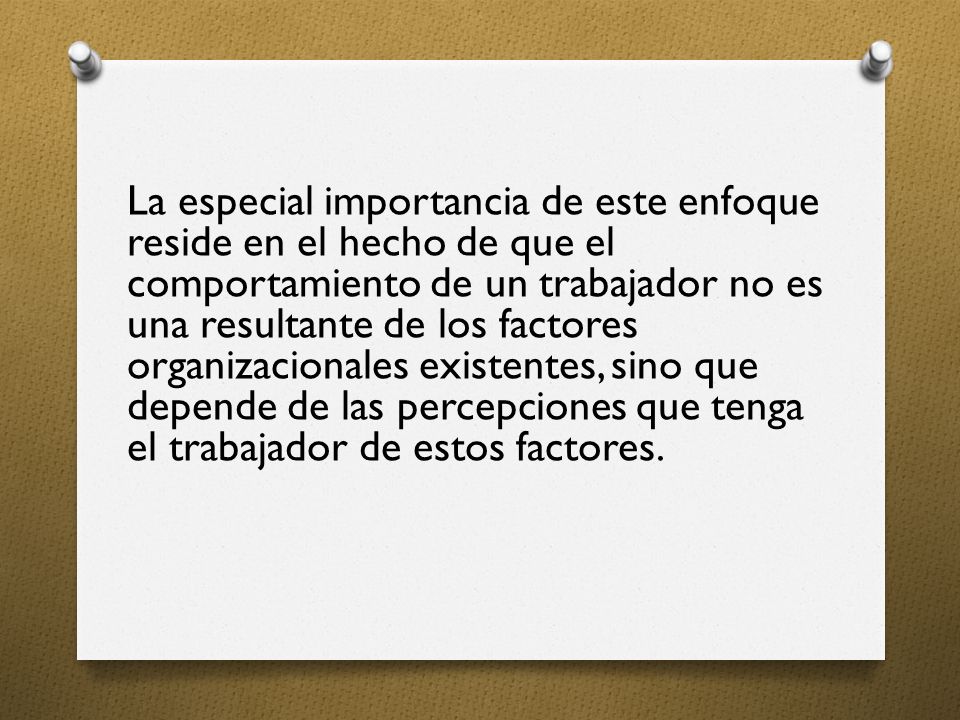 La especial importancia de este enfoque reside en el hecho de que el comportamiento de un trabajador no es una resultante de los factores organizacionales existentes, sino que depende de las percepciones que tenga el trabajador de estos factores.