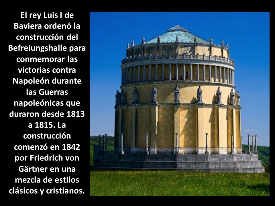 El rey Luis I de Baviera ordenó la construcción del Befreiungshalle para conmemorar las victorias contra Napoleón durante las Guerras napoleónicas que duraron desde 1813 a 1815.