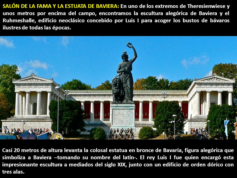 SALÓN DE LA FAMA Y LA ESTUATA DE BAVIERA: En uno de los extremos de Theresienwiese y unos metros por encima del campo, encontramos la escultura alegórica de Baviera y el Ruhmeshalle, edificio neoclásico concebido por Luis I para acoger los bustos de bávaros ilustres de todas las épocas.