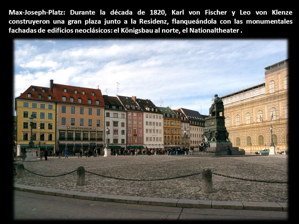 Max-Joseph-Platz: Durante la década de 1820, Karl von Fischer y Leo von Klenze construyeron una gran plaza junto a la Residenz, flanqueándola con las monumentales fachadas de edificios neoclásicos: el Königsbau al norte, el Nationaltheater .