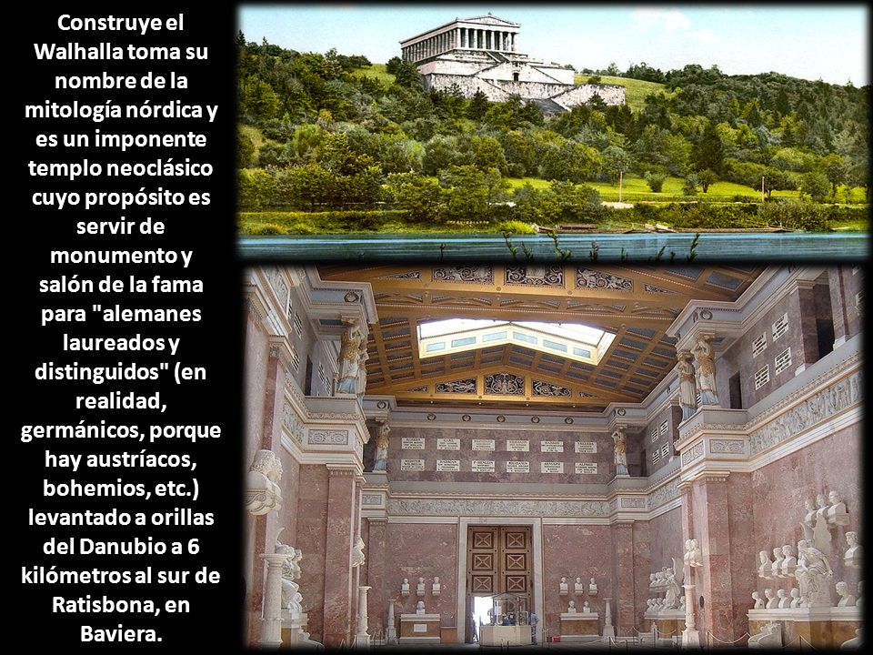 Construye el Walhalla toma su nombre de la mitología nórdica y es un imponente templo neoclásico cuyo propósito es servir de monumento y salón de la fama para alemanes laureados y distinguidos (en realidad, germánicos, porque hay austríacos, bohemios, etc.) levantado a orillas del Danubio a 6 kilómetros al sur de Ratisbona, en Baviera.