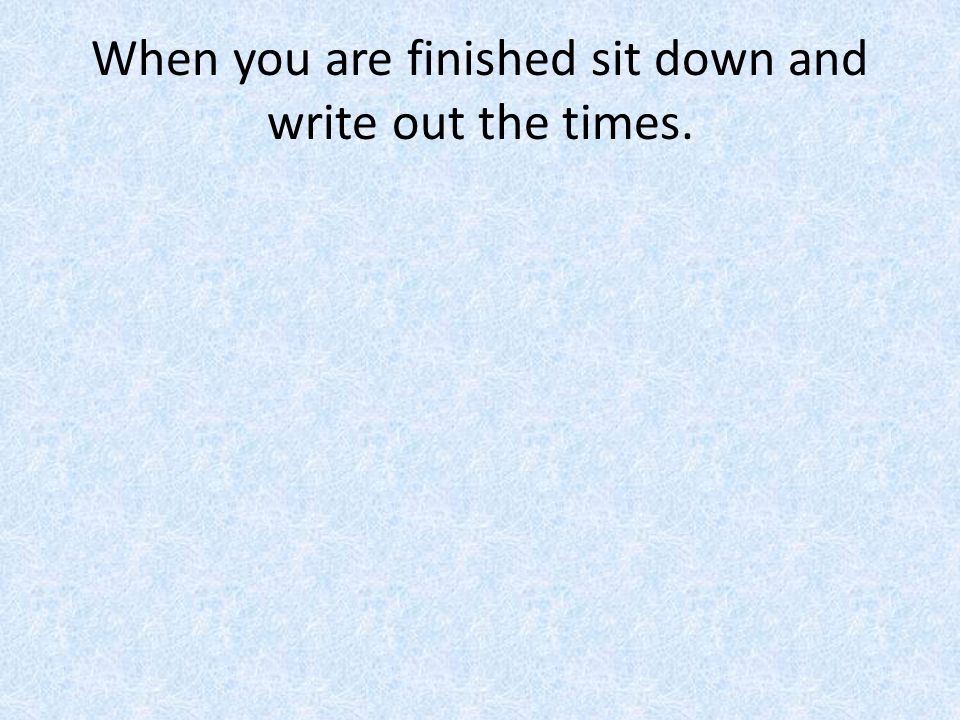 When you are finished sit down and write out the times.
