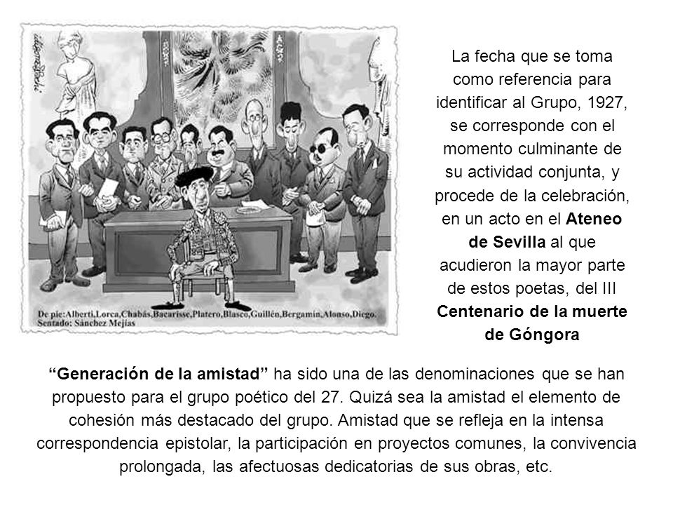 La fecha que se toma como referencia para identificar al Grupo, 1927, se corresponde con el momento culminante de su actividad conjunta, y procede de la celebración, en un acto en el Ateneo de Sevilla al que acudieron la mayor parte de estos poetas, del III Centenario de la muerte de Góngora