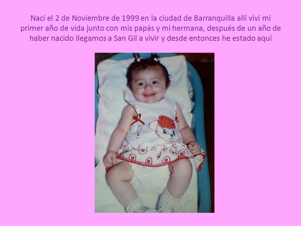 Nací el 2 de Noviembre de 1999 en la ciudad de Barranquilla allí viví mi primer año de vida junto con mis papás y mi hermana, después de un año de haber nacido llegamos a San Gil a vivir y desde entonces he estado aquí