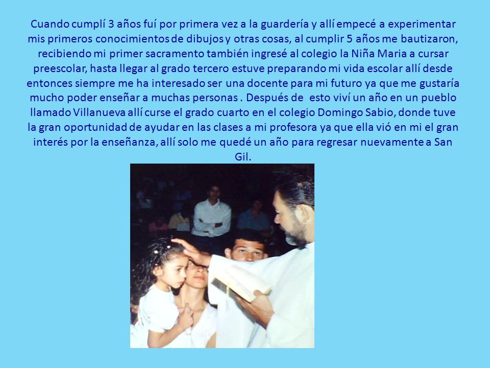 Cuando cumplí 3 años fuí por primera vez a la guardería y allí empecé a experimentar mis primeros conocimientos de dibujos y otras cosas, al cumplir 5 años me bautizaron, recibiendo mi primer sacramento también ingresé al colegio la Niña Maria a cursar preescolar, hasta llegar al grado tercero estuve preparando mi vida escolar allí desde entonces siempre me ha interesado ser una docente para mi futuro ya que me gustaría mucho poder enseñar a muchas personas .