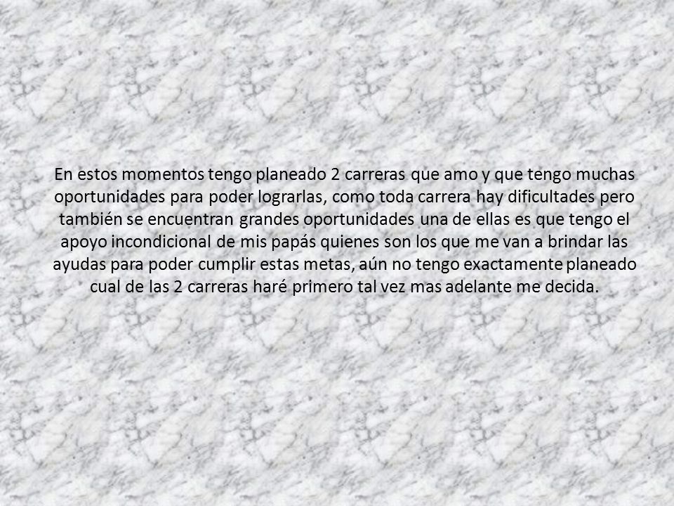 En estos momentos tengo planeado 2 carreras que amo y que tengo muchas oportunidades para poder lograrlas, como toda carrera hay dificultades pero también se encuentran grandes oportunidades una de ellas es que tengo el apoyo incondicional de mis papás quienes son los que me van a brindar las ayudas para poder cumplir estas metas, aún no tengo exactamente planeado cual de las 2 carreras haré primero tal vez mas adelante me decida.