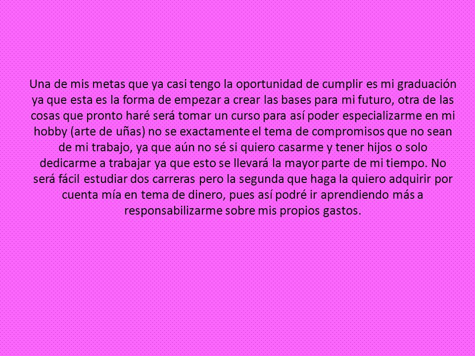 Una de mis metas que ya casi tengo la oportunidad de cumplir es mi graduación ya que esta es la forma de empezar a crear las bases para mi futuro, otra de las cosas que pronto haré será tomar un curso para así poder especializarme en mi hobby (arte de uñas) no se exactamente el tema de compromisos que no sean de mi trabajo, ya que aún no sé si quiero casarme y tener hijos o solo dedicarme a trabajar ya que esto se llevará la mayor parte de mi tiempo.