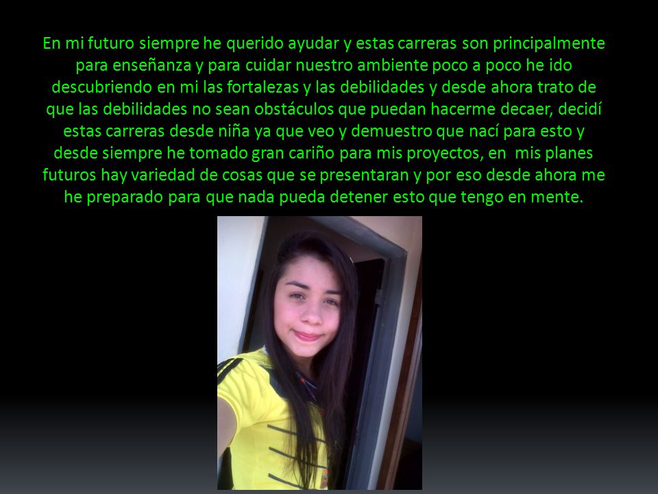 En mi futuro siempre he querido ayudar y estas carreras son principalmente para enseñanza y para cuidar nuestro ambiente poco a poco he ido descubriendo en mi las fortalezas y las debilidades y desde ahora trato de que las debilidades no sean obstáculos que puedan hacerme decaer, decidí estas carreras desde niña ya que veo y demuestro que nací para esto y desde siempre he tomado gran cariño para mis proyectos, en mis planes futuros hay variedad de cosas que se presentaran y por eso desde ahora me he preparado para que nada pueda detener esto que tengo en mente.