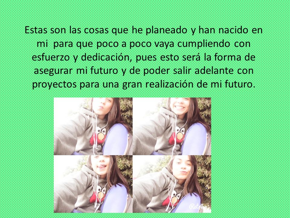 Estas son las cosas que he planeado y han nacido en mi para que poco a poco vaya cumpliendo con esfuerzo y dedicación, pues esto será la forma de asegurar mi futuro y de poder salir adelante con proyectos para una gran realización de mi futuro.
