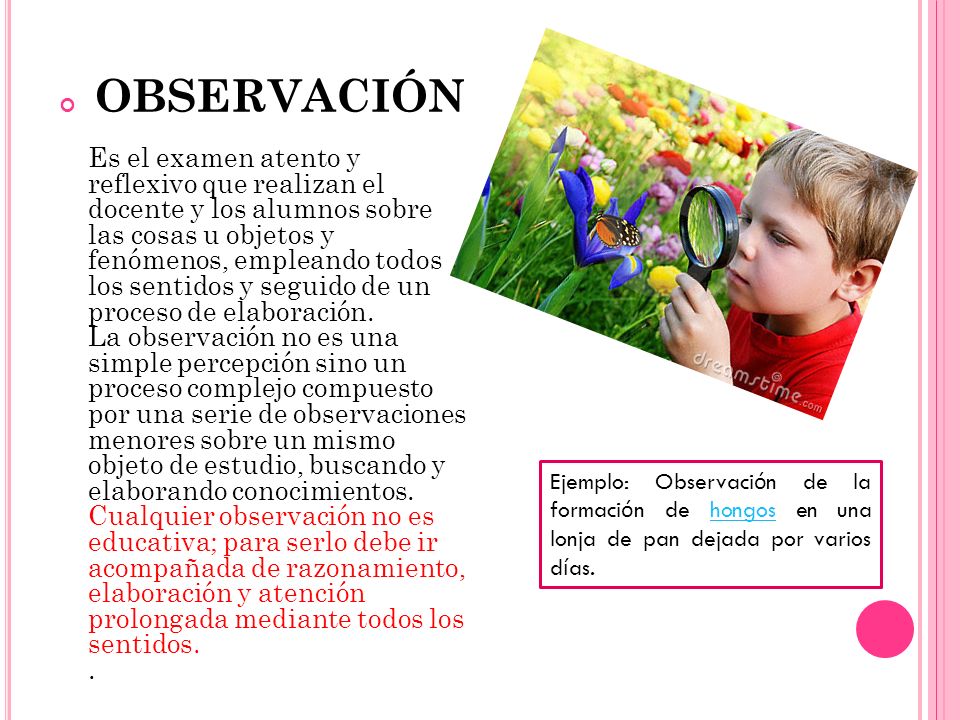 OBSERVACIÓN Es el examen atento y reflexivo que realizan el docente y los alumnos sobre las cosas u objetos y fenómenos, empleando todos los sentidos y seguido de un proceso de elaboración. La observación no es una simple percepción sino un proceso complejo compuesto por una serie de observaciones menores sobre un mismo objeto de estudio, buscando y elaborando conocimientos. Cualquier observación no es educativa; para serlo debe ir acompañada de razonamiento, elaboración y atención prolongada mediante todos los sentidos. .