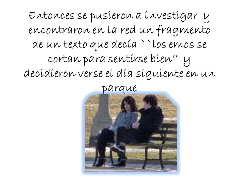 Entonces se pusieron a investigar y encontraron en la red un fragmento de un texto que decía ``los emos se cortan para sentirse bien’’ y decidieron verse el día siguiente en un parque