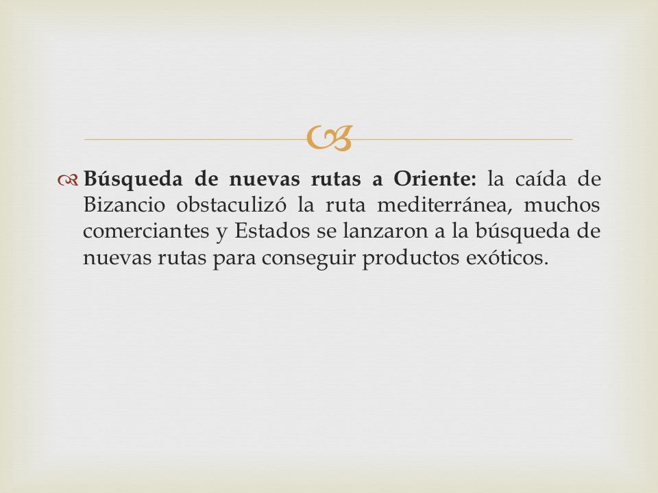 Búsqueda de nuevas rutas a Oriente: la caída de Bizancio obstaculizó la ruta mediterránea, muchos comerciantes y Estados se lanzaron a la búsqueda de nuevas rutas para conseguir productos exóticos.