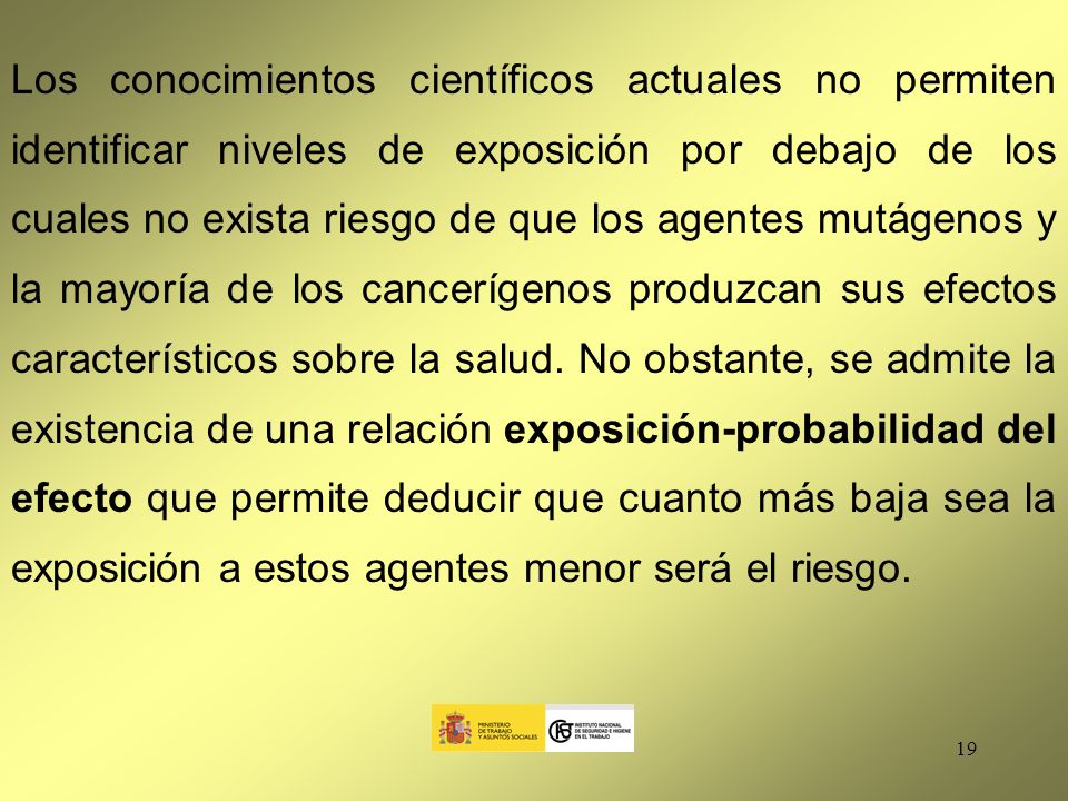 Los conocimientos científicos actuales no permiten identificar niveles de exposición por debajo de los cuales no exista riesgo de que los agentes mutágenos y la mayoría de los cancerígenos produzcan sus efectos característicos sobre la salud.