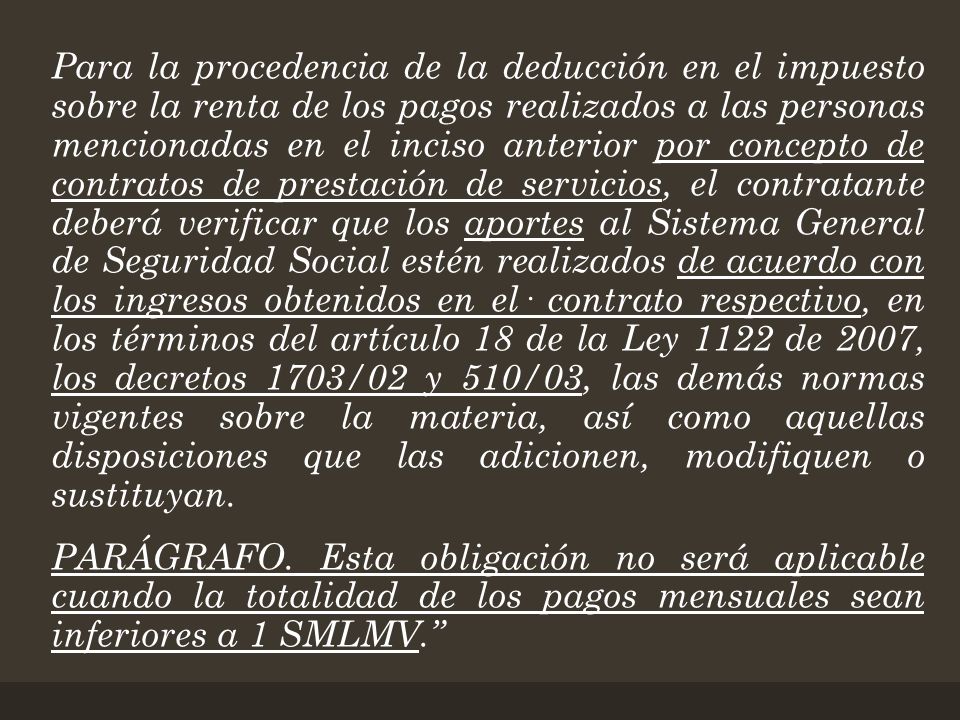 Para la procedencia de la deducción en el impuesto sobre la renta de los pagos realizados a las personas mencionadas en el inciso anterior por concepto de contratos de prestación de servicios, el contratante deberá verificar que los aportes al Sistema General de Seguridad Social estén realizados de acuerdo con los ingresos obtenidos en el· contrato respectivo, en los términos del artículo 18 de la Ley 1122 de 2007, los decretos 1703/02 y 510/03, las demás normas vigentes sobre la materia, así como aquellas disposiciones que las adicionen, modifiquen o sustituyan.