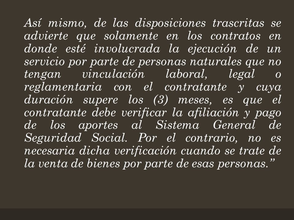 Así mismo, de las disposiciones trascritas se advierte que solamente en los contratos en donde esté involucrada la ejecución de un servicio por parte de personas naturales que no tengan vinculación laboral, legal o reglamentaria con el contratante y cuya duración supere los (3) meses, es que el contratante debe verificar la afiliación y pago de los aportes al Sistema General de Seguridad Social.