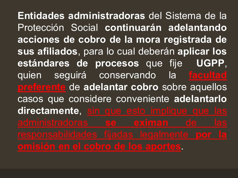 Entidades administradoras del Sistema de la Protección Social continuarán adelantando acciones de cobro de la mora registrada de sus afiliados, para lo cual deberán aplicar los estándares de procesos que fije UGPP, quien seguirá conservando la facultad preferente de adelantar cobro sobre aquellos casos que considere conveniente adelantarlo directamente, sin que esto implique que las administradoras se eximan de las responsabilidades fijadas legalmente por la omisión en el cobro de los aportes.