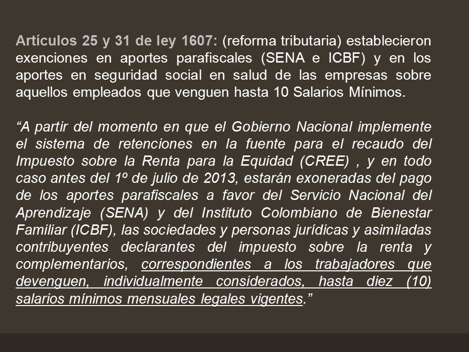 Artículos 25 y 31 de ley 1607: (reforma tributaria) establecieron exenciones en aportes parafiscales (SENA e ICBF) y en los aportes en seguridad social en salud de las empresas sobre aquellos empleados que venguen hasta 10 Salarios Mínimos.