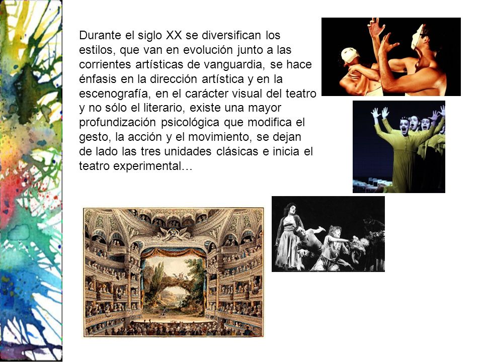 Durante el siglo XX se diversifican los estilos, que van en evolución junto a las corrientes artísticas de vanguardia, se hace énfasis en la dirección artística y en la escenografía, en el carácter visual del teatro y no sólo el literario, existe una mayor profundización psicológica que modifica el gesto, la acción y el movimiento, se dejan de lado las tres unidades clásicas e inicia el teatro experimental…