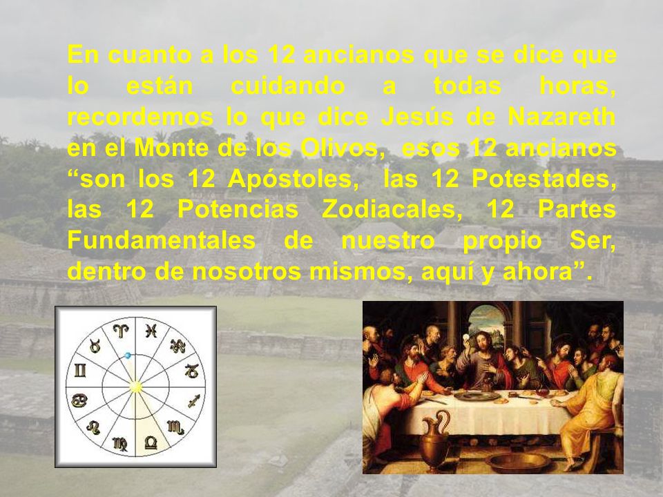 En cuanto a los 12 ancianos que se dice que lo están cuidando a todas horas, recordemos lo que dice Jesús de Nazareth en el Monte de los Olivos, esos 12 ancianos son los 12 Apóstoles, las 12 Potestades, las 12 Potencias Zodiacales, 12 Partes Fundamentales de nuestro propio Ser, dentro de nosotros mismos, aquí y ahora .