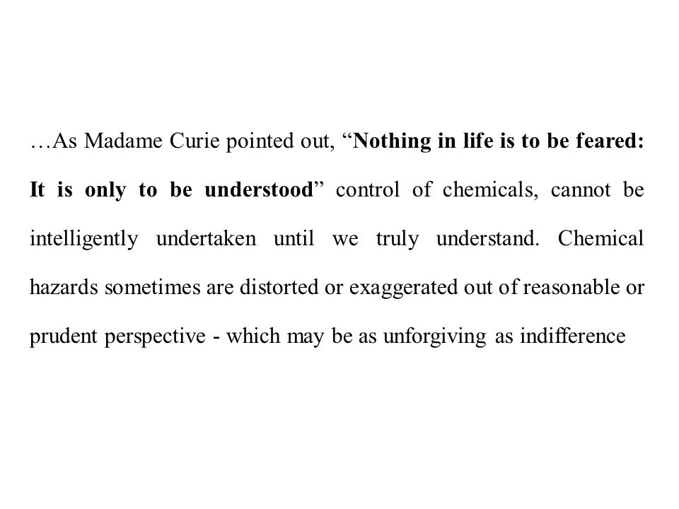 …As Madame Curie pointed out, Nothing in life is to be feared: It is only to be understood control of chemicals, cannot be intelligently undertaken until we truly understand.