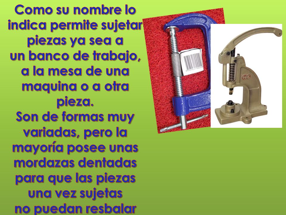 Como su nombre lo indica permite sujetar piezas ya sea a un banco de trabajo, a la mesa de una maquina o a otra pieza.