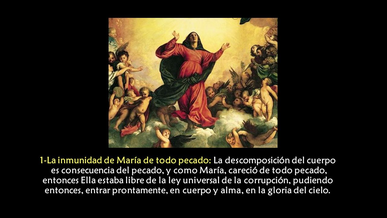 1-La inmunidad de María de todo pecado: La descomposición del cuerpo es consecuencia del pecado, y como María, careció de todo pecado, entonces Ella estaba libre de la ley universal de la corrupción, pudiendo entonces, entrar prontamente, en cuerpo y alma, en la gloria del cielo.