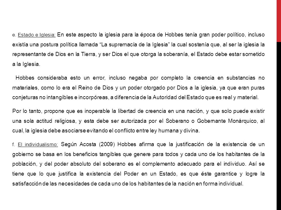 e. Estado e Iglesia: En este aspecto la iglesia para la época de Hobbes tenía gran poder político, incluso existía una postura política llamada La supremacía de la Iglesia la cual sostenía que, al ser la iglesia la representante de Dios en la Tierra, y ser Dios el que otorga la soberanía, el Estado debe estar sometido a la Iglesia.