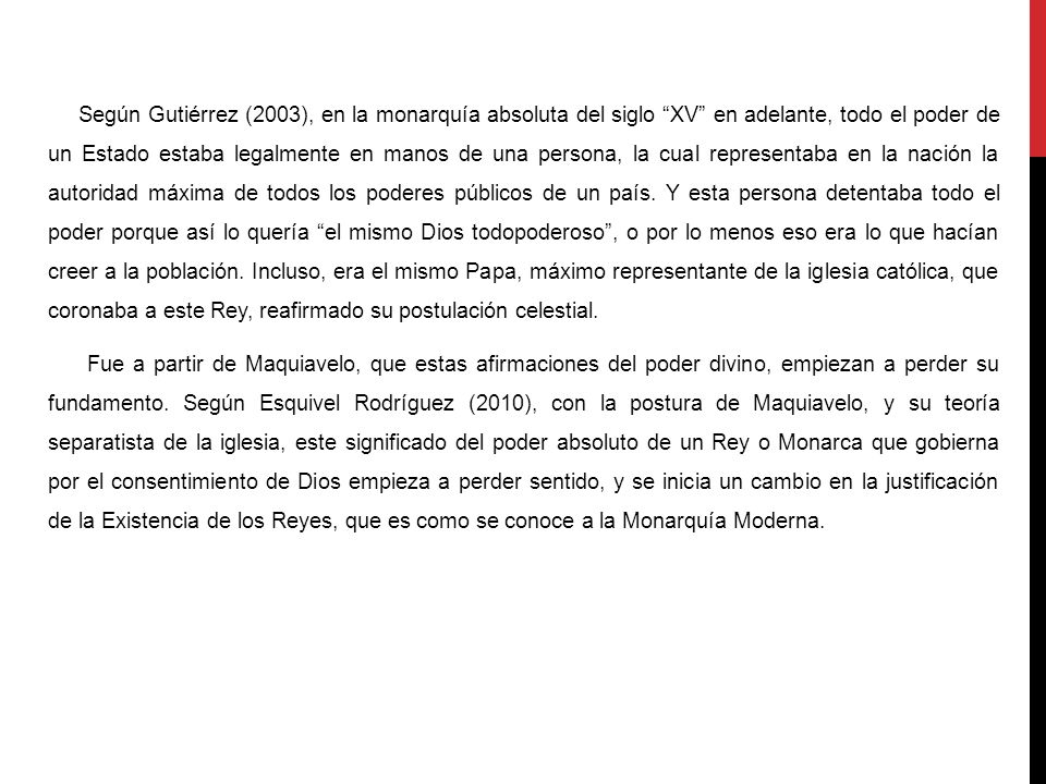 Según Gutiérrez (2003), en la monarquía absoluta del siglo XV en adelante, todo el poder de un Estado estaba legalmente en manos de una persona, la cual representaba en la nación la autoridad máxima de todos los poderes públicos de un país. Y esta persona detentaba todo el poder porque así lo quería el mismo Dios todopoderoso , o por lo menos eso era lo que hacían creer a la población. Incluso, era el mismo Papa, máximo representante de la iglesia católica, que coronaba a este Rey, reafirmado su postulación celestial.