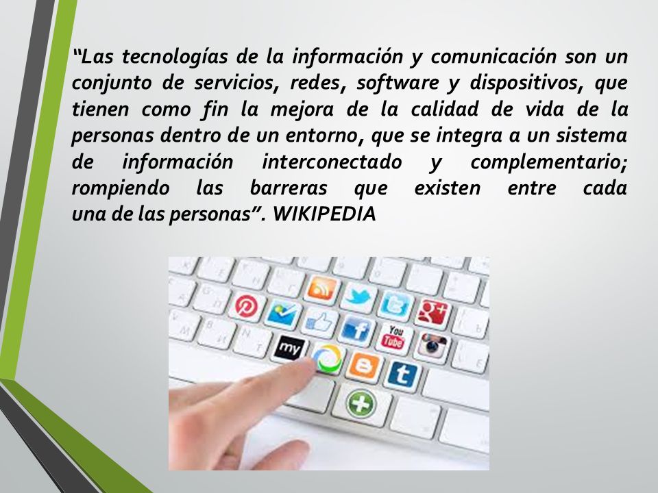 Las tecnologías de la información y comunicación son un conjunto de servicios, redes, software y dispositivos, que tienen como fin la mejora de la calidad de vida de la personas dentro de un entorno, que se integra a un sistema de información interconectado y complementario; rompiendo las barreras que existen entre cada una de las personas .