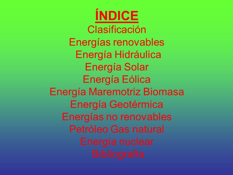 ÍNDICE Clasificación Energías renovables Energía Hidráulica Energía Solar Energía Eólica Energía Maremotriz Biomasa Energía Geotérmica Energías no renovables Petróleo Gas natural Energía nuclear Bibliografía