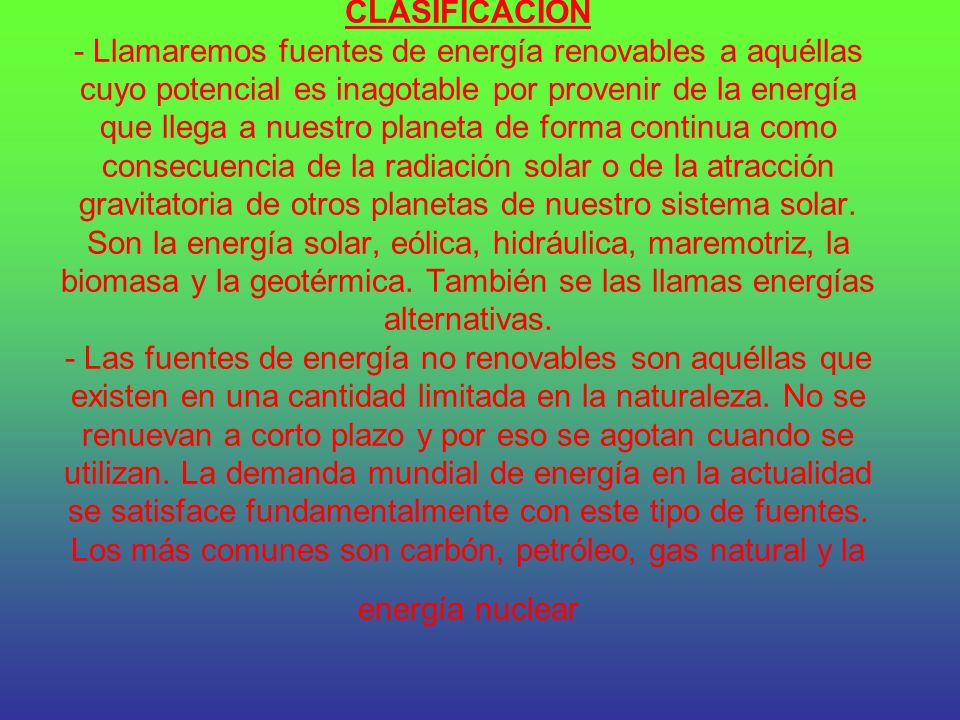CLASIFICACIÓN - Llamaremos fuentes de energía renovables a aquéllas cuyo potencial es inagotable por provenir de la energía que llega a nuestro planeta de forma continua como consecuencia de la radiación solar o de la atracción gravitatoria de otros planetas de nuestro sistema solar.