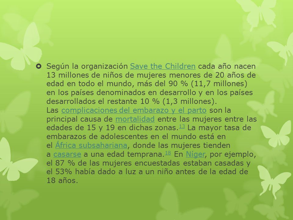 Según la organización Save the Children cada año nacen 13 millones de niños de mujeres menores de 20 años de edad en todo el mundo, más del 90 % (11,7 millones) en los países denominados en desarrollo y en los países desarrollados el restante 10 % (1,3 millones).
