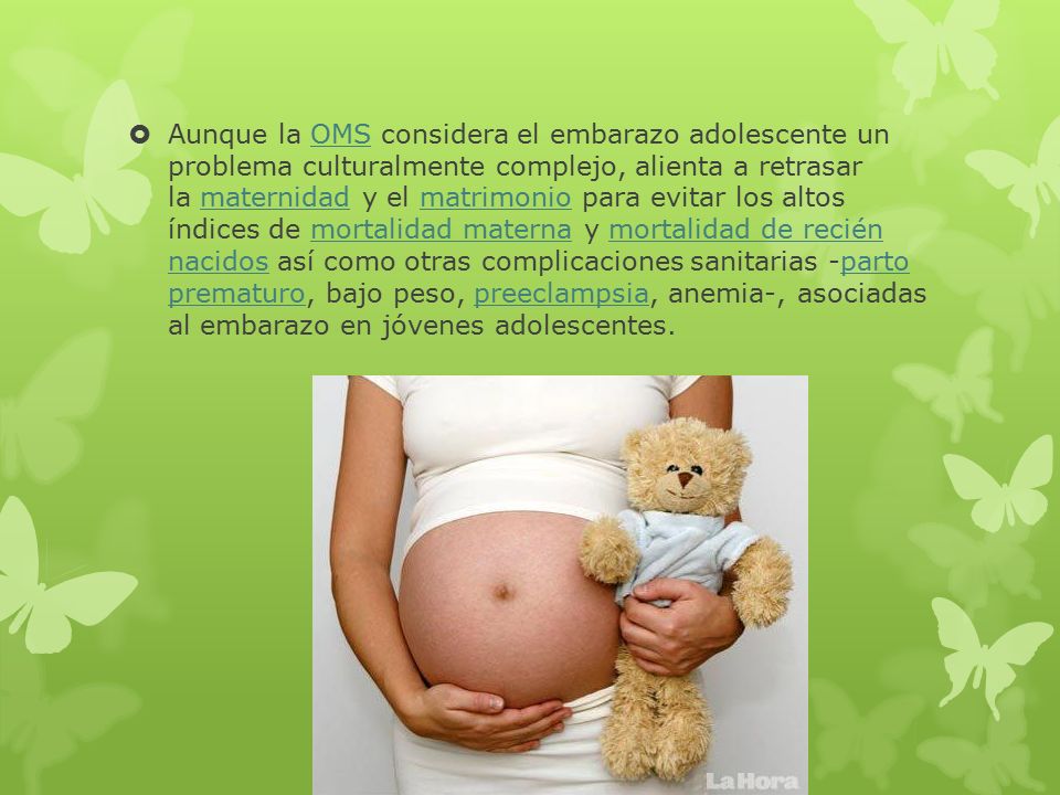Aunque la OMS considera el embarazo adolescente un problema culturalmente complejo, alienta a retrasar la maternidad y el matrimonio para evitar los altos índices de mortalidad materna y mortalidad de recién nacidos así como otras complicaciones sanitarias -parto prematuro, bajo peso, preeclampsia, anemia-, asociadas al embarazo en jóvenes adolescentes.