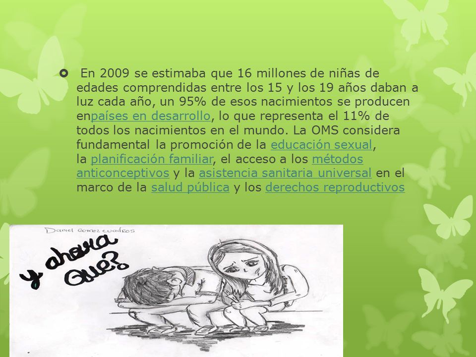 En 2009 se estimaba que 16 millones de niñas de edades comprendidas entre los 15 y los 19 años daban a luz cada año, un 95% de esos nacimientos se producen enpaíses en desarrollo, lo que representa el 11% de todos los nacimientos en el mundo.