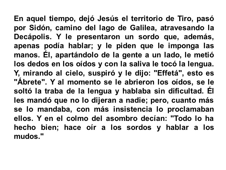 En aquel tiempo, dejó Jesús el territorio de Tiro, pasó por Sidón, camino del lago de Galilea, atravesando la Decápolis.