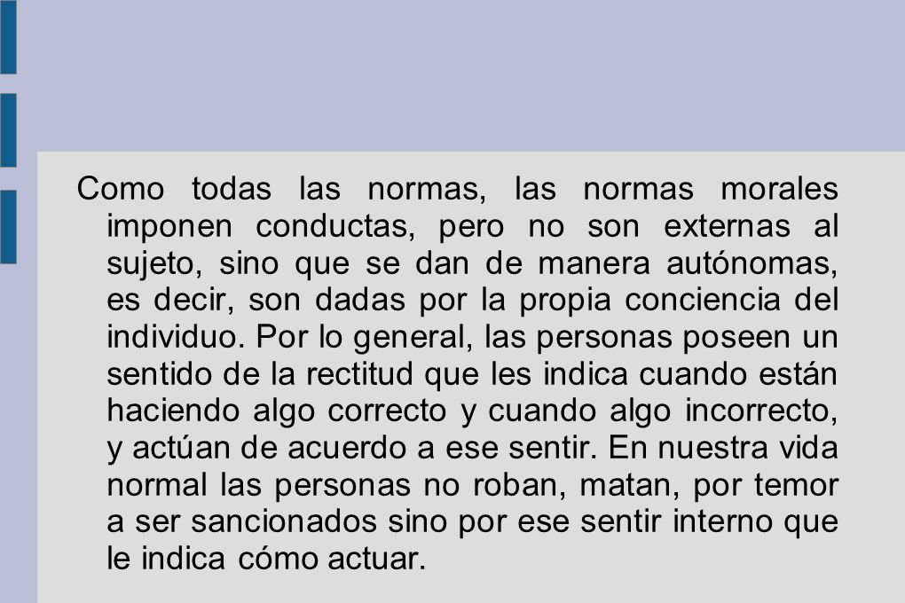 Como todas las normas, las normas morales imponen conductas, pero no son externas al sujeto, sino que se dan de manera autónomas, es decir, son dadas por la propia conciencia del individuo.