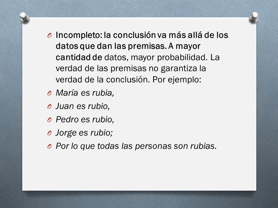 Incompleto: la conclusión va más allá de los datos que dan las premisas. A mayor cantidad de datos, mayor probabilidad. La verdad de las premisas no garantiza la verdad de la conclusión. Por ejemplo: