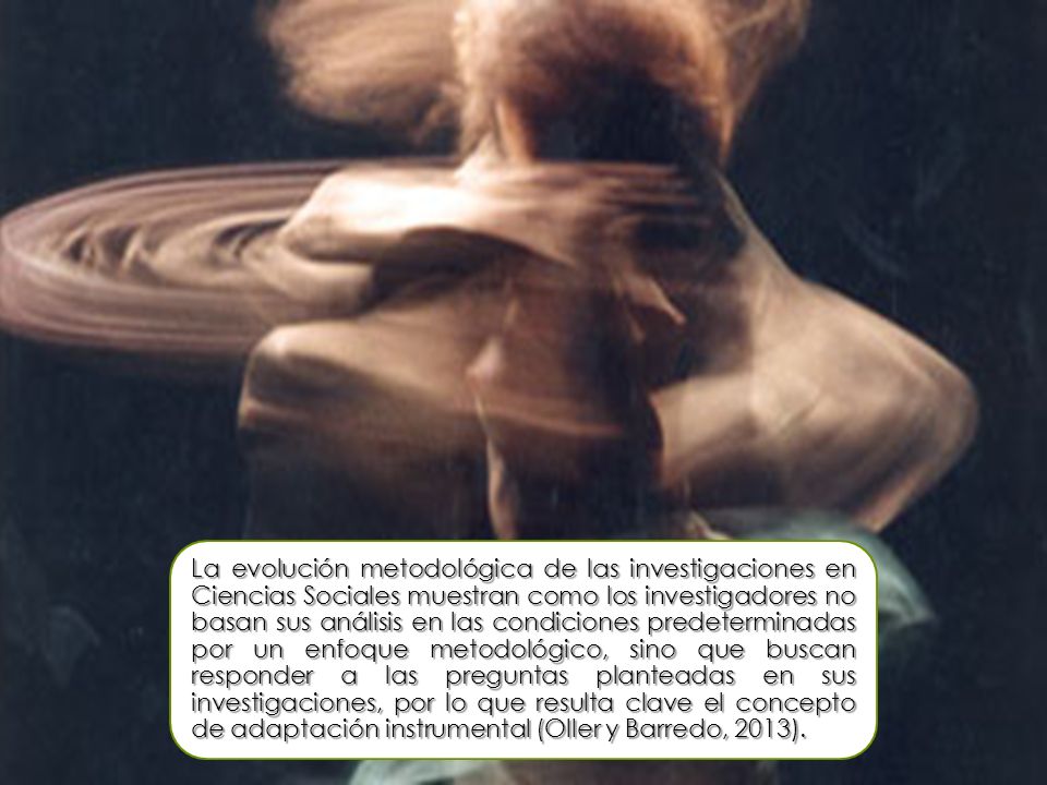 La evolución metodológica de las investigaciones en Ciencias Sociales muestran como los investigadores no basan sus análisis en las condiciones predeterminadas por un enfoque metodológico, sino que buscan responder a las preguntas planteadas en sus investigaciones, por lo que resulta clave el concepto de adaptación instrumental (Oller y Barredo, 2013).