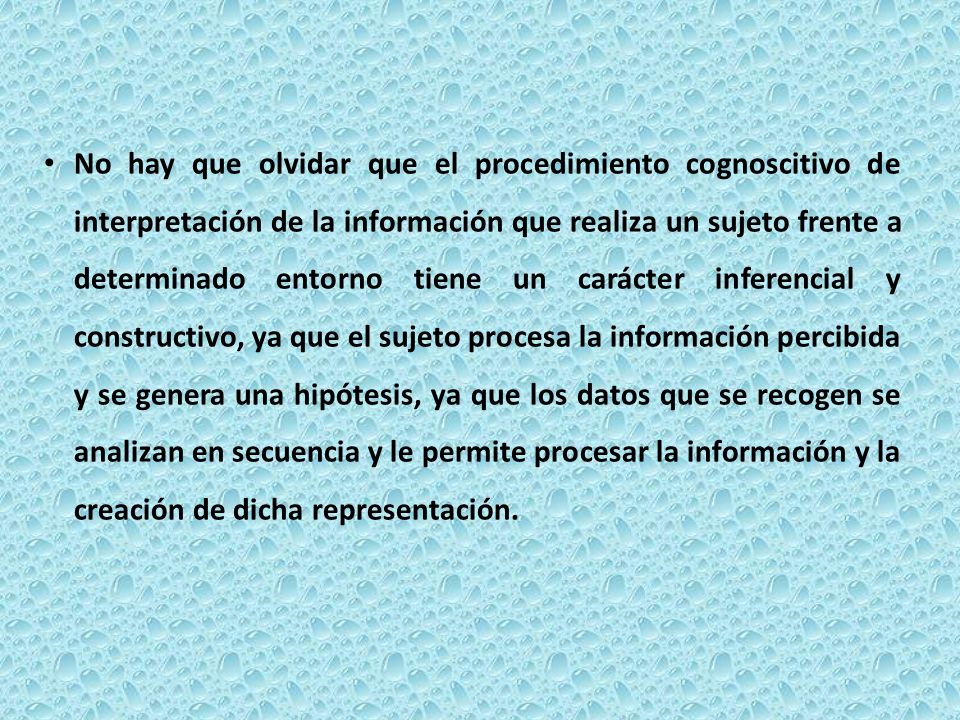 No hay que olvidar que el procedimiento cognoscitivo de interpretación de la información que realiza un sujeto frente a determinado entorno tiene un carácter inferencial y constructivo, ya que el sujeto procesa la información percibida y se genera una hipótesis, ya que los datos que se recogen se analizan en secuencia y le permite procesar la información y la creación de dicha representación.