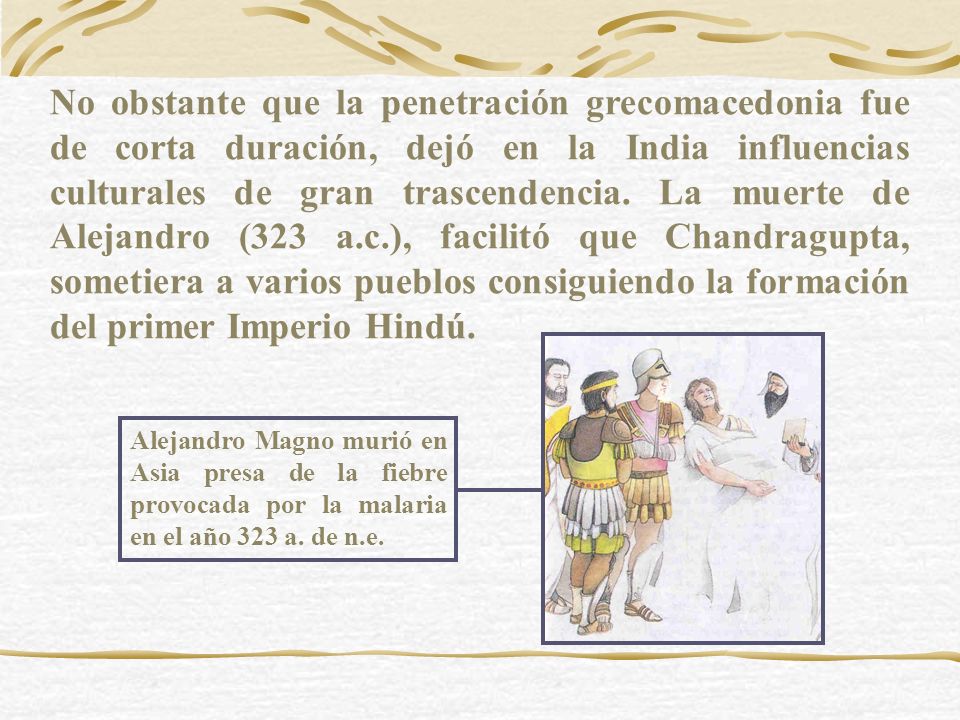 No obstante que la penetración grecomacedonia fue de corta duración, dejó en la India influencias culturales de gran trascendencia. La muerte de Alejandro (323 a.c.), facilitó que Chandragupta, sometiera a varios pueblos consiguiendo la formación del primer Imperio Hindú.